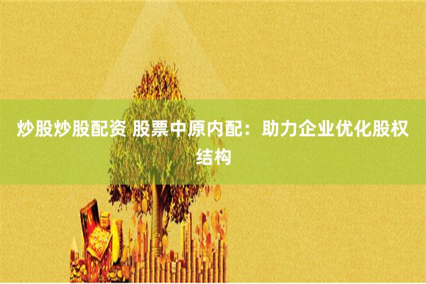 炒股炒股配资 股票中原内配：助力企业优化股权结构