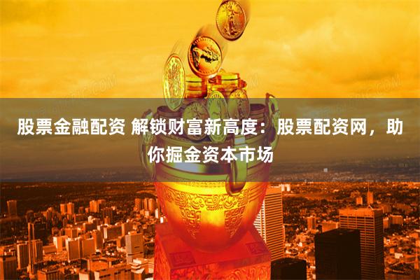 股票金融配资 解锁财富新高度：股票配资网，助你掘金资本市场