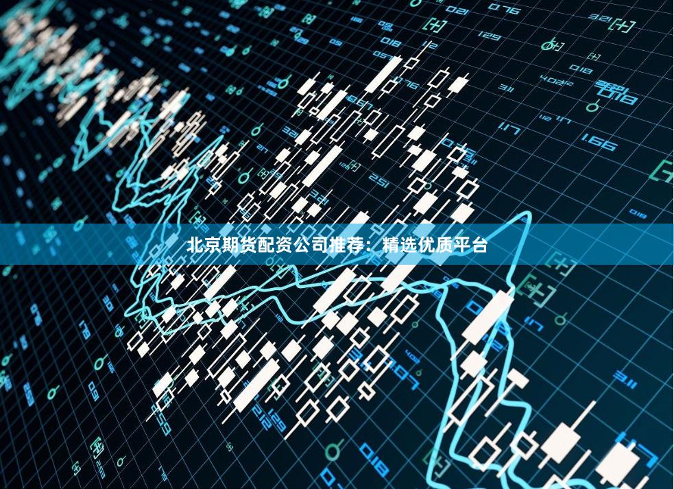 北京期货配资公司推荐：精选优质平台