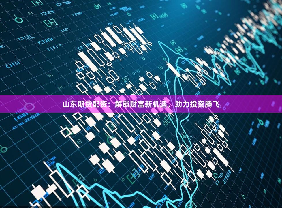 山东期货配资：解锁财富新机遇，助力投资腾飞