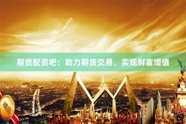 期货配资吧：助力期货交易，实现财富增值