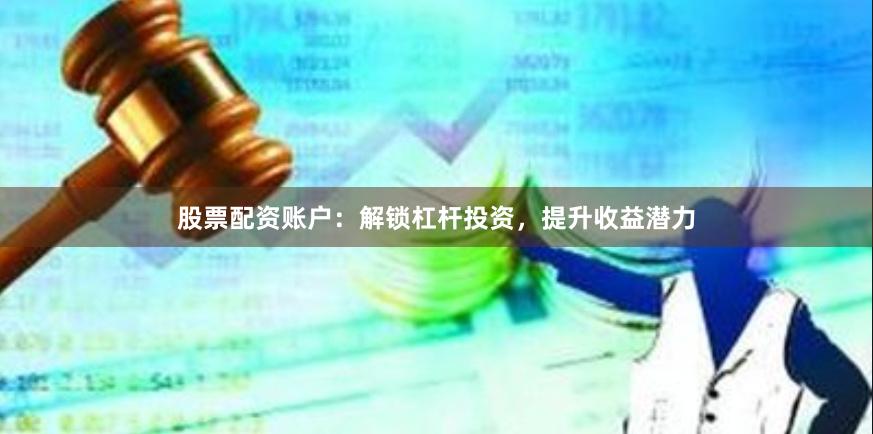 股票配资账户：解锁杠杆投资，提升收益潜力