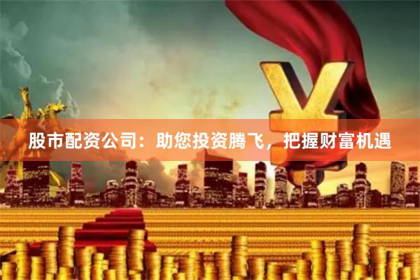 股市配资公司：助您投资腾飞，把握财富机遇