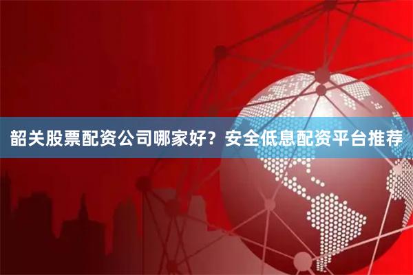 韶关股票配资公司哪家好？安全低息配资平台推荐